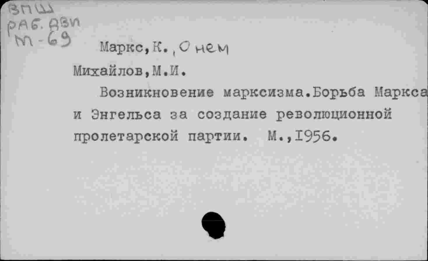 ﻿ряб’. А»*'
Маркс, К.,О мСМ Михайлов,М.И.
Возникновение марксизма.Борьба Маркс и Энгельса за создание революционной пролетарской партии. М.,1956.